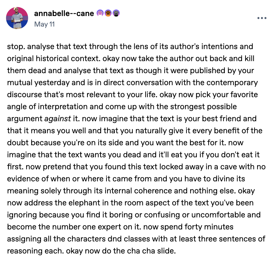 Text post by annabelle--cane: stop. analyse that text through the lens of its author's intentions and original historical context. okay now take the author out back and kill them dead and analyse that text as though it were published by your mutual yesterday and is in direct conversation with the contemporary discourse that's most relevant to your life. okay now pick your favorite angle of interpretation and come up with the strongest possible argument against it. now imagine that the text is your best friend and that it means you well and that you naturally give it every benefit of the doubt because you're on its side and you want the best for it. now imagine that the text wants you dead and it'll eat you if you don't eat it first. now pretend that you found this text locked away in a cave with no evidence of when or where it came from and you have to divine its meaning solely through its internal coherence and nothing else. okay now address the elephant in the room aspect of the text you've been ignoring because you find it boring or confusing or uncomfortable and become the number one expert on it. now spend forty minutes assigning all the characters dnd classes with at least three sentences of reasoning each. okay now do the cha cha slide.